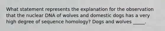 What statement represents the explanation for the observation that the nuclear DNA of wolves and domestic dogs has a very high degree of sequence homology? Dogs and wolves _____.