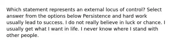 Which statement represents an external locus of control? Select answer from the options below Persistence and hard work usually lead to success. I do not really believe in luck or chance. I usually get what I want in life. I never know where I stand with other people.