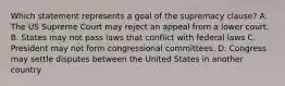 Which statement represents a goal of the supremacy clause? A. The US Supreme Court may reject an appeal from a lower court. B. States may not pass laws that conflict with federal laws C. President may not form congressional committees. D. Congress may settle disputes between the United States in another country