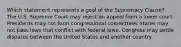 Which statement represents a goal of the Supremacy Clause? The U.S. Supreme Court may reject an appeal from a lower court. Presidents may not form congressional committees States may not pass laws that conflict with federal laws. Congress may settle disputes between the United States and another country