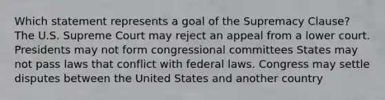 Which statement represents a goal of the Supremacy Clause? The U.S. Supreme Court may reject an appeal from a lower court. Presidents may not form congressional committees States may not pass laws that conflict with federal laws. Congress may settle disputes between the United States and another country