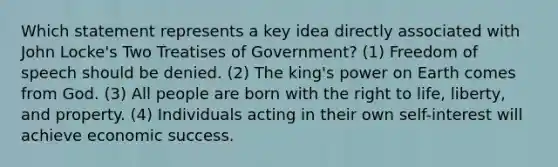 Which statement represents a key idea directly associated with John Locke's Two Treatises of Government? (1) Freedom of speech should be denied. (2) The king's power on Earth comes from God. (3) All people are born with the right to life, liberty, and property. (4) Individuals acting in their own self-interest will achieve economic success.