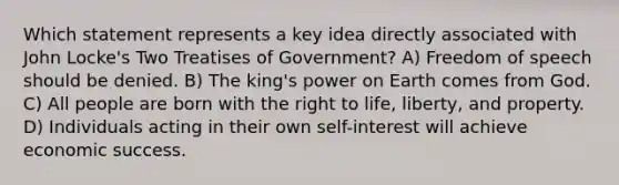 Which statement represents a key idea directly associated with John Locke's Two Treatises of Government? A) Freedom of speech should be denied. B) The king's power on Earth comes from God. C) All people are born with the right to life, liberty, and property. D) Individuals acting in their own self-interest will achieve economic success.