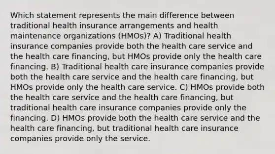 Which statement represents the main difference between traditional health insurance arrangements and health maintenance organizations (HMOs)? A) Traditional health insurance companies provide both the health care service and the health care financing, but HMOs provide only the health care financing. B) Traditional health care insurance companies provide both the health care service and the health care financing, but HMOs provide only the health care service. C) HMOs provide both the health care service and the health care financing, but traditional health care insurance companies provide only the financing. D) HMOs provide both the health care service and the health care financing, but traditional health care insurance companies provide only the service.