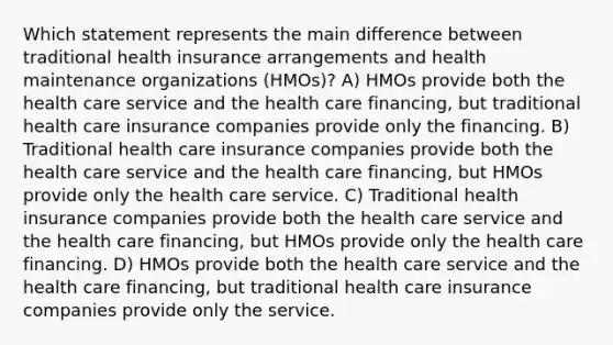 Which statement represents the main difference between traditional health insurance arrangements and health maintenance organizations (HMOs)? A) HMOs provide both the health care service and the health care financing, but traditional health care insurance companies provide only the financing. B) Traditional health care insurance companies provide both the health care service and the health care financing, but HMOs provide only the health care service. C) Traditional health insurance companies provide both the health care service and the health care financing, but HMOs provide only the health care financing. D) HMOs provide both the health care service and the health care financing, but traditional health care insurance companies provide only the service.