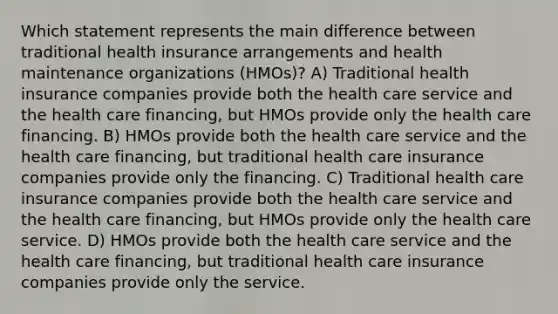 Which statement represents the main difference between traditional health insurance arrangements and health maintenance organizations (HMOs)? A) Traditional health insurance companies provide both the health care service and the health care financing, but HMOs provide only the health care financing. B) HMOs provide both the health care service and the health care financing, but traditional health care insurance companies provide only the financing. C) Traditional health care insurance companies provide both the health care service and the health care financing, but HMOs provide only the health care service. D) HMOs provide both the health care service and the health care financing, but traditional health care insurance companies provide only the service.