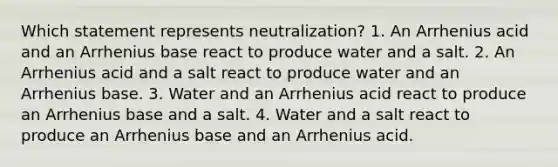 Which statement represents neutralization? 1. An Arrhenius acid and an Arrhenius base react to produce water and a salt. 2. An Arrhenius acid and a salt react to produce water and an Arrhenius base. 3. Water and an Arrhenius acid react to produce an Arrhenius base and a salt. 4. Water and a salt react to produce an Arrhenius base and an Arrhenius acid.