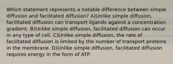 Which statement represents a notable difference between simple diffusion and facilitated diffusion? A)Unlike simple diffusion, facilitated diffusion can transport ligands against a concentration gradient. B)Unlike simple diffusion, facilitated diffusion can occur in any type of cell. C)Unlike simple diffusion, the rate of facilitated diffusion is limited by the number of transport proteins in the membrane. D)Unlike simple diffusion, facilitated diffusion requires energy in the form of ATP.