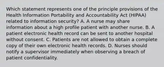 Which statement represents one of the principle provisions of the Health Information Portability and Accountability Act (HIPAA) related to information security? A. A nurse may share information about a high profile patient with another nurse. B. A patient electronic health record can be sent to another hospital without consent. C. Patients are not allowed to obtain a complete copy of their own electronic health records. D. Nurses should notify a supervisor immediately when observing a breach of patient confidentiality.