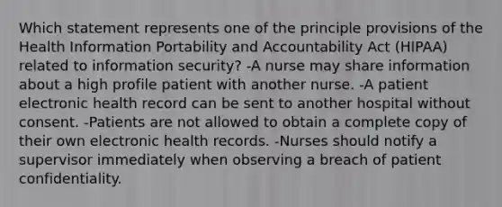 Which statement represents one of the principle provisions of the Health Information Portability and Accountability Act (HIPAA) related to information security? -A nurse may share information about a high profile patient with another nurse. -A patient electronic health record can be sent to another hospital without consent. -Patients are not allowed to obtain a complete copy of their own electronic health records. -Nurses should notify a supervisor immediately when observing a breach of patient confidentiality.