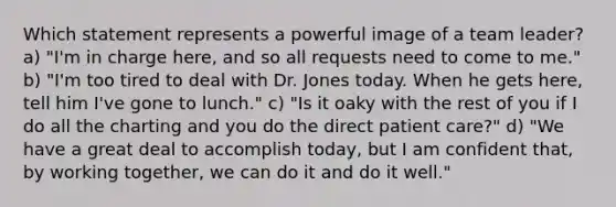 Which statement represents a powerful image of a team leader? a) "I'm in charge here, and so all requests need to come to me." b) "I'm too tired to deal with Dr. Jones today. When he gets here, tell him I've gone to lunch." c) "Is it oaky with the rest of you if I do all the charting and you do the direct patient care?" d) "We have a great deal to accomplish today, but I am confident that, by working together, we can do it and do it well."