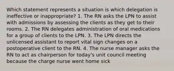 Which statement represents a situation is which delegation is ineffective or inappropriate? 1. The RN asks the LPN to assist with admissions by assessing the clients as they get to their rooms. 2. The RN delegates administration of oral medications for a group of clients to the LPN. 3. The LPN directs the unlicensed assistant to report vital sign changes on a postoperative client to the RN. 4. The nurse manager asks the RN to act as chairperson for today's unit council meeting because the charge nurse went home sick