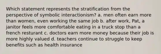 Which statement represents the stratification from the perspective of symbolic interactionism? a. men often earn more than women, even working the same job b. after work, Pat, a janitor feels more comfortable eating in a truck stop than a french resturant c. doctors earn more money because their job is more highly valued d. teachers continue to struggle to keep benefits such as health insurance