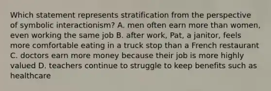 Which statement represents stratification from the perspective of symbolic interactionism? A. men often earn more than women, even working the same job B. after work, Pat, a janitor, feels more comfortable eating in a truck stop than a French restaurant C. doctors earn more money because their job is more highly valued D. teachers continue to struggle to keep benefits such as healthcare