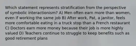 Which statement represents stratification from the perspective of symbolic interactionism? A) Men often earn more than women, even if working the same job B) After work, Pat, a janitor, feels more comfortable eating in a truck stop than a French restaurant C) Doctors earn more money because their job is more highly valued D) Teachers continue to struggle to keep benefits such as good retirement plans