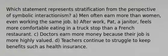 Which statement represents stratification from the perspective of symbolic interactionism? a) Men often earn more than women, even working the same job. b) After work, Pat, a janitor, feels more comfortable eating in a truck stop than a French restaurant. c) Doctors earn more money because their job is more highly valued. d) Teachers continue to struggle to keep benefits such as health insurance.