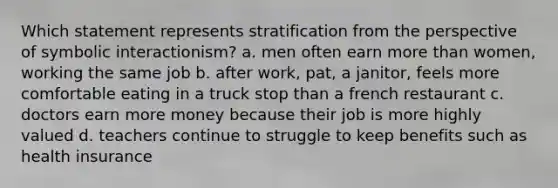 Which statement represents stratification from the perspective of symbolic interactionism? a. men often earn more than women, working the same job b. after work, pat, a janitor, feels more comfortable eating in a truck stop than a french restaurant c. doctors earn more money because their job is more highly valued d. teachers continue to struggle to keep benefits such as health insurance