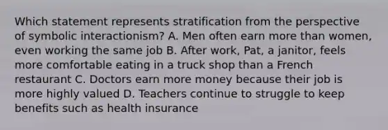 Which statement represents stratification from the perspective of symbolic interactionism? A. Men often earn more than women, even working the same job B. After work, Pat, a janitor, feels more comfortable eating in a truck shop than a French restaurant C. Doctors earn more money because their job is more highly valued D. Teachers continue to struggle to keep benefits such as health insurance