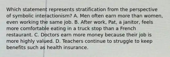 Which statement represents stratification from the perspective of symbolic interactionism? A. Men often earn more than women, even working the same job. B. After work, Pat, a janitor, feels more comfortable eating in a truck stop than a French restaurant. C. Doctors earn more money because their job is more highly valued. D. Teachers continue to struggle to keep benefits such as health insurance.