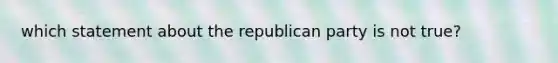 which statement about the republican party is not true?