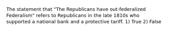 The statement that "The Republicans have out-federalized Federalism" refers to Republicans in the late 1810s who supported a national bank and a protective tariff. 1) True 2) False