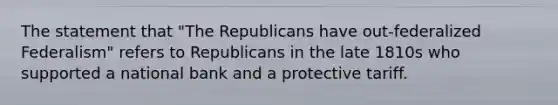 The statement that "The Republicans have out-federalized Federalism" refers to Republicans in the late 1810s who supported a national bank and a protective tariff.