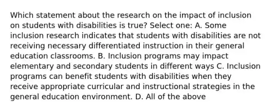 Which statement about the research on the impact of inclusion on students with disabilities is true? Select one: A. Some inclusion research indicates that students with disabilities are not receiving necessary differentiated instruction in their general education classrooms. B. Inclusion programs may impact elementary and secondary students in different ways C. Inclusion programs can benefit students with disabilities when they receive appropriate curricular and instructional strategies in the general education environment. D. All of the above