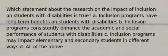 Which statement about the research on the impact of inclusion on students with disabilities is true? a. Inclusion programs have long term benefits on students with disabilities b. Inclusion programs consistently enhance the academic and social performance of students with disabilities c. Inclusion programs may impact elementary and secondary students in different ways d. All of the above