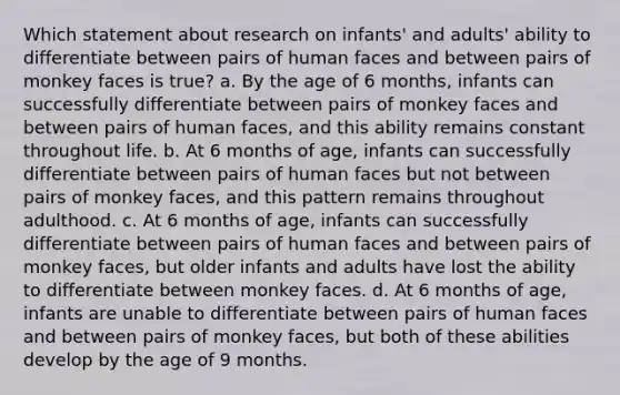 Which statement about research on infants' and adults' ability to differentiate between pairs of human faces and between pairs of monkey faces is true? a. By the age of 6 months, infants can successfully differentiate between pairs of monkey faces and between pairs of human faces, and this ability remains constant throughout life. b. At 6 months of age, infants can successfully differentiate between pairs of human faces but not between pairs of monkey faces, and this pattern remains throughout adulthood. c. At 6 months of age, infants can successfully differentiate between pairs of human faces and between pairs of monkey faces, but older infants and adults have lost the ability to differentiate between monkey faces. d. At 6 months of age, infants are unable to differentiate between pairs of human faces and between pairs of monkey faces, but both of these abilities develop by the age of 9 months.