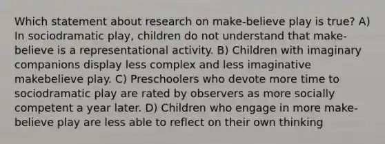 Which statement about research on make-believe play is true? A) In sociodramatic play, children do not understand that make-believe is a representational activity. B) Children with imaginary companions display less complex and less imaginative makebelieve play. C) Preschoolers who devote more time to sociodramatic play are rated by observers as more socially competent a year later. D) Children who engage in more make-believe play are less able to reflect on their own thinking