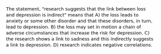 The statement, "research suggests that the link between loss and depression is indirect" means that A) the loss leads to anxiety or some other disorder and that these disorders, in turn, lead to depression. B) the loss may set in motion a chain of adverse circumstances that increase the risk for depression. C) the research shows a link to sadness and this indirectly suggests a link to depression. D) research indicates negative correlations.