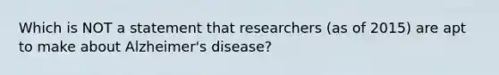 Which is NOT a statement that researchers (as of 2015) are apt to make about Alzheimer's disease?