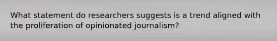 What statement do researchers suggests is a trend aligned with the proliferation of opinionated journalism?