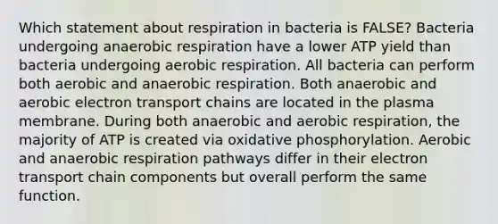 Which statement about respiration in bacteria is FALSE? Bacteria undergoing anaerobic respiration have a lower ATP yield than bacteria undergoing aerobic respiration. All bacteria can perform both aerobic and anaerobic respiration. Both anaerobic and aerobic electron transport chains are located in the plasma membrane. During both anaerobic and aerobic respiration, the majority of ATP is created via oxidative phosphorylation. Aerobic and anaerobic respiration pathways differ in their electron transport chain components but overall perform the same function.