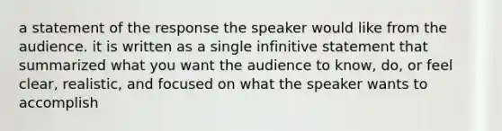 a statement of the response the speaker would like from the audience. it is written as a single infinitive statement that summarized what you want the audience to know, do, or feel clear, realistic, and focused on what the speaker wants to accomplish