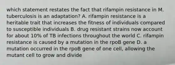 which statement restates the fact that rifampin resistance in M. tuberculosis is an adaptation? A. rifampin resistance is a heritable trait that increases the fitness of individuals compared to susceptible individuals B. drug resistant strains now account for about 10% of TB infections throughout the world C. rifampin resistance is caused by a mutation in the rpoB gene D. a mutation occurred in the rpoB gene of one cell, allowing the mutant cell to grow and divide