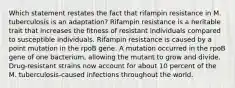 Which statement restates the fact that rifampin resistance in M. tuberculosis is an adaptation? Rifampin resistance is a heritable trait that increases the fitness of resistant individuals compared to susceptible individuals. Rifampin resistance is caused by a point mutation in the rpoB gene. A mutation occurred in the rpoB gene of one bacterium, allowing the mutant to grow and divide. Drug-resistant strains now account for about 10 percent of the M. tuberculosis-caused infections throughout the world.