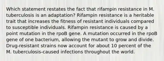 Which statement restates the fact that rifampin resistance in M. tuberculosis is an adaptation? Rifampin resistance is a heritable trait that increases the fitness of resistant individuals compared to susceptible individuals. Rifampin resistance is caused by a point mutation in the rpoB gene. A mutation occurred in the rpoB gene of one bacterium, allowing the mutant to grow and divide. Drug-resistant strains now account for about 10 percent of the M. tuberculosis-caused infections throughout the world.