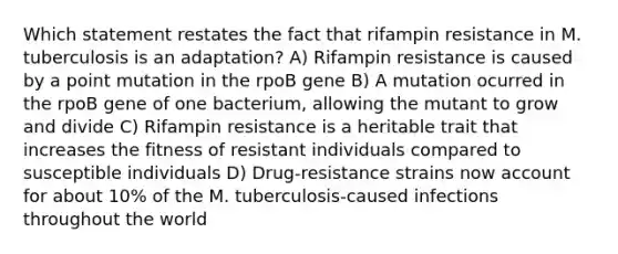 Which statement restates the fact that rifampin resistance in M. tuberculosis is an adaptation? A) Rifampin resistance is caused by a point mutation in the rpoB gene B) A mutation ocurred in the rpoB gene of one bacterium, allowing the mutant to grow and divide C) Rifampin resistance is a heritable trait that increases the fitness of resistant individuals compared to susceptible individuals D) Drug-resistance strains now account for about 10% of the M. tuberculosis-caused infections throughout the world