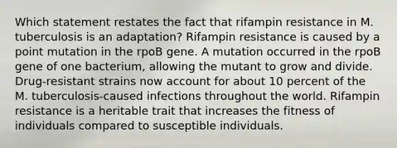 Which statement restates the fact that rifampin resistance in M. tuberculosis is an adaptation? Rifampin resistance is caused by a point mutation in the rpoB gene. A mutation occurred in the rpoB gene of one bacterium, allowing the mutant to grow and divide. Drug-resistant strains now account for about 10 percent of the M. tuberculosis-caused infections throughout the world. Rifampin resistance is a heritable trait that increases the fitness of individuals compared to susceptible individuals.