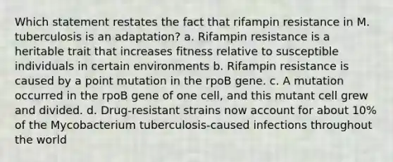 Which statement restates the fact that rifampin resistance in M. tuberculosis is an adaptation? a. Rifampin resistance is a heritable trait that increases fitness relative to susceptible individuals in certain environments b. Rifampin resistance is caused by a point mutation in the rpoB gene. c. A mutation occurred in the rpoB gene of one cell, and this mutant cell grew and divided. d. Drug-resistant strains now account for about 10% of the Mycobacterium tuberculosis-caused infections throughout the world