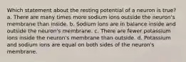 Which statement about the resting potential of a neuron is true? a. There are many times more sodium ions outside the neuron's membrane than inside. b. Sodium ions are in balance inside and outside the neuron's membrane. c. There are fewer potassium ions inside the neuron's membrane than outside. d. Potassium and sodium ions are equal on both sides of the neuron's membrane.