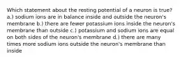 Which statement about the resting potential of a neuron is true? a.) sodium ions are in balance inside and outside the neuron's membrane b.) there are fewer potassium ions inside the neuron's membrane than outside c.) potassium and sodium ions are equal on both sides of the neuron's membrane d.) there are many times more sodium ions outside the neuron's membrane than inside