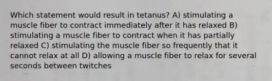 Which statement would result in tetanus? A) stimulating a muscle fiber to contract immediately after it has relaxed B) stimulating a muscle fiber to contract when it has partially relaxed C) stimulating the muscle fiber so frequently that it cannot relax at all D) allowing a muscle fiber to relax for several seconds between twitches