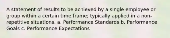 A statement of results to be achieved by a single employee or group within a certain time frame; typically applied in a non-repetitive situations. a. Performance Standards b. Performance Goals c. Performance Expectations