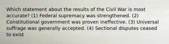 Which statement about the results of the Civil War is most accurate? (1) Federal supremacy was strengthened. (2) Constitutional government was proven ineffective. (3) Universal suffrage was generally accepted. (4) Sectional disputes ceased to exist