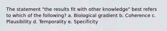 The statement "the results fit with other knowledge" best refers to which of the following? a. Biological gradient b. Coherence c. Plausibility d. Temporality e. Specificity