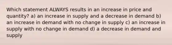 Which statement ALWAYS results in an increase in price and quantity? a) an increase in supply and a decrease in demand b) an increase in demand with no change in supply c) an increase in supply with no change in demand d) a decrease in demand and supply