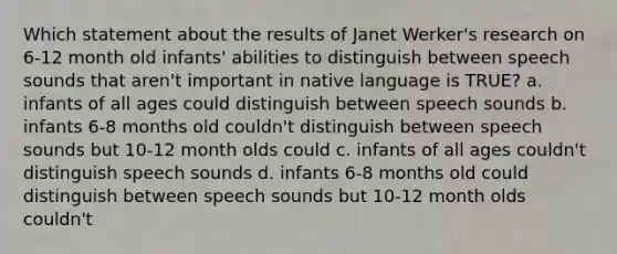 Which statement about the results of Janet Werker's research on 6-12 month old infants' abilities to distinguish between speech sounds that aren't important in native language is TRUE? a. infants of all ages could distinguish between speech sounds b. infants 6-8 months old couldn't distinguish between speech sounds but 10-12 month olds could c. infants of all ages couldn't distinguish speech sounds d. infants 6-8 months old could distinguish between speech sounds but 10-12 month olds couldn't