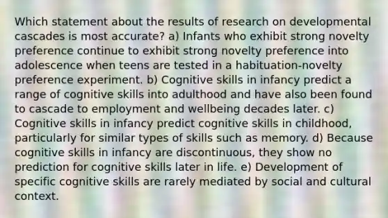 Which statement about the results of research on developmental cascades is most accurate? a) Infants who exhibit strong novelty preference continue to exhibit strong novelty preference into adolescence when teens are tested in a habituation-novelty preference experiment. b) Cognitive skills in infancy predict a range of cognitive skills into adulthood and have also been found to cascade to employment and wellbeing decades later. c) Cognitive skills in infancy predict cognitive skills in childhood, particularly for similar types of skills such as memory. d) Because cognitive skills in infancy are discontinuous, they show no prediction for cognitive skills later in life. e) Development of specific cognitive skills are rarely mediated by social and cultural context.